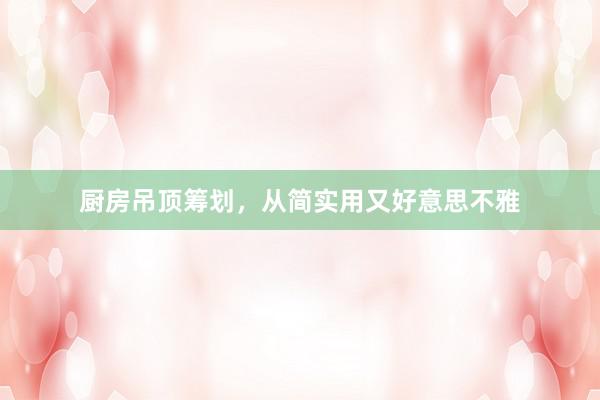 厨房吊顶筹划，从简实用又好意思不雅