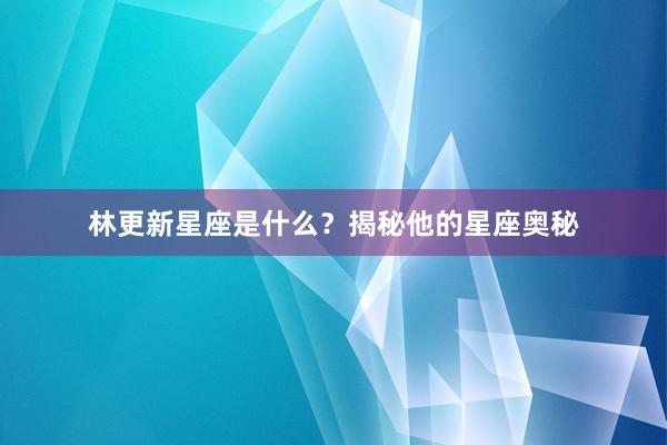 林更新星座是什么？揭秘他的星座奥秘