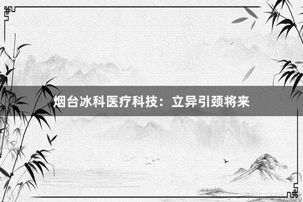 烟台冰科医疗科技：立异引颈将来